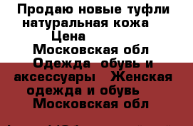 Продаю новые туфли натуральная кожа  › Цена ­ 3 600 - Московская обл. Одежда, обувь и аксессуары » Женская одежда и обувь   . Московская обл.